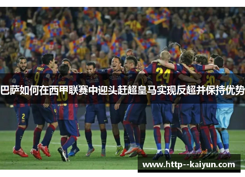 巴萨如何在西甲联赛中迎头赶超皇马实现反超并保持优势