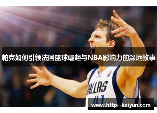 帕克如何引领法国篮球崛起与NBA影响力的深远故事
