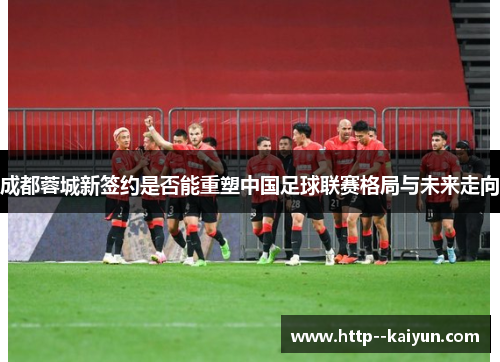 成都蓉城新签约是否能重塑中国足球联赛格局与未来走向