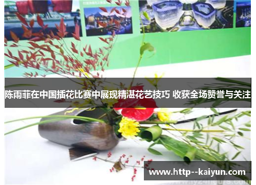 陈雨菲在中国插花比赛中展现精湛花艺技巧 收获全场赞誉与关注 陈雨菲在中国插花比赛中展现精湛花艺技巧 收获全场赞誉与关注