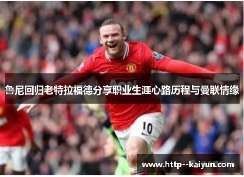 鲁尼回归老特拉福德分享职业生涯心路历程与曼联情缘 鲁尼回归老特拉福德分享职业生涯心路历程与曼联情缘